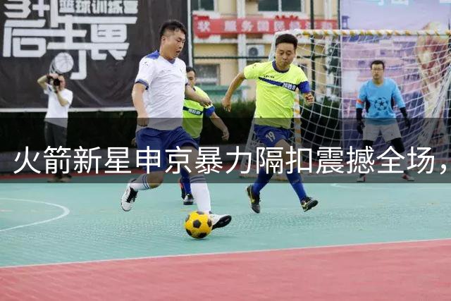 火箭新星申京暴力隔扣震撼全场，官方发布精彩瞬间引热议